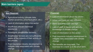 Main barriers (agro)
▪ Agricultural activity (climate risks,
market dynamics, price fluctuation, etc.).
▪ Lack of information about the sector
▪ Insufficient relevant technical
assistance.
▪ Paradigms (smallholder farmers)
▪ Smallholder farmers are not sufficiently
aware of the impacts of their activity on
the climate.
▪ Poor insurance industry development to
mitigate risks associated with climate
change.
Non financial:
▪ Lack of information about the sector.
▪ Urban and rural are very different.
▪ Bank operating costs are high
▪ Lack of staff, in banks with specific
knowledge of climate change
▪ Lack of information on the sector
▪ Poor insurance industry development to
mitigate risks associated with climate
change.
▪ The benefits are long-term. The
business for a bank is in the short term.
Financial:
 