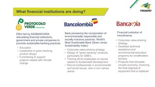 Effort led by ASOBANCARIA,
articulating financial institutions,
government and private companies to
promote sustainable banking practices
What financial institutions are doing?
• Education
• Leadership in green banking
product design
• Fundraising to support
projects related with climate
change
Bank pioneering the incorporation of
environmentally responsible and
socially inclusive practices. World's
Most Sustainable Bank (Down Jones
Sustainability Index)
• Corporate value-sharing strategy
• Design of "green banking" products,
particularly for SME's
• Training all its employees on issues
related to Sustainable Development.
• Recruit professionals in environmental
and social issues, who in turn advise
clients
Financial institution of
microfinance.
• Corporate value-sharing
strategy
• Develops technical
assistance and
environmental education
programs for smallholders
farmers.
• Products that stimulate
circular economy, financing
the final disposal of
equipment that is replaced
 