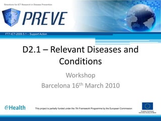 Directions for ICT Research in Disease Prevention




 FT7-ICT-2009.5.1 – Support Action




                  D2.1 – Relevant Diseases and
                           Conditions
                                              Workshop
                                      Barcelona 16th March 2010

                               This project is partially funded under the 7th Framework Programme by the European Commission
 