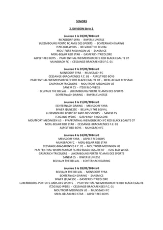 SENIORS
2. DIVISION Série 2
Journee 1 le 03/09/2014 à 0
MENSDORF SYRA - BIWER JEUNESSE
LUXEMBOURG PORTO FC AMIS DES SPORTS - ECHTERNACH DARING
ITZIG BLO-WEISS - BELVAUX THE BELVAL
MOUTFORT-MEDINGEN US - SANEM CS
MERL-BELAIR RED STAR - GASPERICH TRICOLORE
ASPELT RED BOYS - PFAFFENTHAL-WEIMERSKIRCH FC RED BLACK EGALITE 07
MUNSBACH FC - CESSANGE-BRACARENSES F.C. 01
Journee 2 le 07/09/2014 à 0
MENSDORF SYRA - MUNSBACH FC
CESSANGE-BRACARENSES F.C. 01 - ASPELT RED BOYS
PFAFFENTHAL-WEIMERSKIRCH FC RED BLACK EGALITE 07 - MERL-BELAIR RED STAR
GASPERICH TRICOLORE - MOUTFORT-MEDINGEN US
SANEM CS - ITZIG BLO-WEISS
BELVAUX THE BELVAL - LUXEMBOURG PORTO FC AMIS DES SPORTS
ECHTERNACH DARING - BIWER JEUNESSE
Journee 3 le 21/09/2014 à 0
ECHTERNACH DARING - MENSDORF SYRA
BIWER JEUNESSE - BELVAUX THE BELVAL
LUXEMBOURG PORTO FC AMIS DES SPORTS - SANEM CS
ITZIG BLO-WEISS - GASPERICH TRICOLORE
MOUTFORT-MEDINGEN US - PFAFFENTHAL-WEIMERSKIRCH FC RED BLACK EGALITE 07
MERL-BELAIR RED STAR - CESSANGE-BRACARENSES F.C. 01
ASPELT RED BOYS - MUNSBACH FC
Journee 4 le 24/09/2014 à 0
MENSDORF SYRA - ASPELT RED BOYS
MUNSBACH FC - MERL-BELAIR RED STAR
CESSANGE-BRACARENSES F.C. 01 - MOUTFORT-MEDINGEN US
PFAFFENTHAL-WEIMERSKIRCH FC RED BLACK EGALITE 07 - ITZIG BLO-WEISS
GASPERICH TRICOLORE - LUXEMBOURG PORTO FC AMIS DES SPORTS
SANEM CS - BIWER JEUNESSE
BELVAUX THE BELVAL - ECHTERNACH DARING
Journee 5 le 28/09/2014 à 0
BELVAUX THE BELVAL - MENSDORF SYRA
ECHTERNACH DARING - SANEM CS
BIWER JEUNESSE - GASPERICH TRICOLORE
LUXEMBOURG PORTO FC AMIS DES SPORTS - PFAFFENTHAL-WEIMERSKIRCH FC RED BLACK EGALITE
ITZIG BLO-WEISS - CESSANGE-BRACARENSES F.C. 01
MOUTFORT-MEDINGEN US - MUNSBACH FC
MERL-BELAIR RED STAR - ASPELT RED BOYS
 