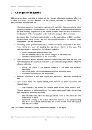 PATHS Collaborative Project EU-ICT-270082



3.1 Changes to ESEpaths

ESEpaths has been extended to include all the relevant information produced after the
content enrichment process. Besides the information described in Deliverable D2.1,
ESEpaths now includes fields for:

    • Informativeness score (<paths:informativeness>): each item has associated a value
      indicating the overall “informativeness” of the item, which is related to the amount of
      text and inversely proportional to the number of items where the text is mentioned.
      See Section 4 for the more details on the method to compute informativeness.
    • Normalized date (<paths:normalized_date>): as the date strings in ESE <dc:date>
      elements have many formats, we store the normalized data in this element. Only
      dates before 1990 are considered.
    • Vocabulary terms (<paths:vocabulary>): vocabulary terms associated to the item.
      These terms are used for creating the tag clouds shown to the user. The
      <paths:vocabulary> element has the following attributes:
           ○ name: name of the external vocabulary.
           ○ URI: the address (URI) of the specific category in the vocabulary.
           ○ confidence: the confidence of the association.
    • Event information (<paths:events>): event information associated with the item. The
      element describes the eventual word form as present in the original field. It has the
      following attributes:

           ○ source: the name of the external resource of the event (for instance,
               WordNet).
           ○ canonnical_form: the canonical word form of the annotated event.
           ○ confidence: confidence of the association.
    • Sentiment information at item level (<paths:item_sentiment>): sentiment towards the
      item.
    • Typed related items. The <paths:related_item> element has been augmented with
      these attributes:
           ○ type: the type of the relation (for instance, same_author, same_location, etc).
    • Title and sentiment of background links. The <paths:background_links> element has
      been augmented with these attributes:

           ○ title: title of the URL which the background link points to. This title is the one
               to be shown in the UI.
           ○ sentiment: polarity of the textual information included in the corresponding
               link. It has fixed values, namely "pos" for positive results, "neg" for negative
               and "neu" for neutral.

The XML schema for the ESEpaths is shown in the Annex 1 of this report.




D2.2 Processing and representation of content for the second prototype: accompanying report
                                                10
 