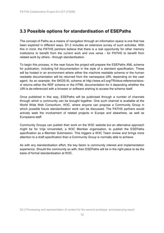 PATHS Collaborative Project EU-ICT-270082




3.3 Possible options for standardisation of ESEPaths

The concept of Paths as a means of navigation through an information space is one that has
been explored in different ways. D1.2 includes an extensive survey of such activities. With
this in mind, the PATHS partners believe that there is a real opportunity for other memory
institutions to benefit from the current work and vice versa - for PATHS to benefit from
related work by others - through standardisation.

To begin this process, in the near future the project will prepare the ESEPaths XML schema
for publication, including full documentation in the style of a standard specification. These
will be hosted in an environment where either the machine readable schema or the human
readable documentation will be returned from the namespace URI, depending on the user
agent. As an example, the SKOS-XL schema at http://www.w3.org/TR/skos-reference/skos-
xl returns either the RDF schema or the HTML documentation for it depending whether the
URI is de-referenced with a browser or software wishing to access the schema itself.

Once published in this way, ESEPaths will be publicised through a number of channels
through which a community can be brought together. One such channel is available at the
World Wide Web Consortium, W3C, where anyone can propose a Community Group in
which possible future standardisation work can be discussed. The PATHS partners would
actively seek the involvement of related projects in Europe and elsewhere, as well as
Europeana staff.

Community Groups can publish their work on the W3C website but an alternative approach
might be for Vrije Universiteit, a W3C Member organisation, to publish the ESEPaths
specification as a Member Submission. This triggers a W3C Team review and brings more
attention to a draft specification than a Community Group is normally able to achieve.

As with any standardisation effort, the key factor is community interest and implementation
experience. Should the community so with, then ESEPaths will be in the right place to be the
basis of formal standardisation at W3C.




D2.2 Processing and representation of content for the second prototype: accompanying report
                                                12
 