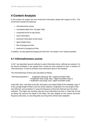 PATHS Collaborative Project EU-ICT-270082




4 Content Analysis
In this section we explain the new enrichment information added with respect to D2.1. The
enrichment includes the following:

    • informativeness scores,
    • normalized dates from <dc:date> field,
    • vocabulary terms for tag clouds,
    • event information,
    • sentiment information at item level,
    • typed related items,
    • title of background links,
    • sentiment of background links
In addition, we also gathered background links from <dc:creator> and <dcterms:spatial>.



4.1 Informativeness scores

In D2.1 we described several methods to select informative items, defining two subsets. For
the second prototype it was agreed that it would be more practical to have a measure of
informativeness, in order to prioritize more informative items in the interface.

The informativeness of items was calculated as follows:

informativeness(item) =       length(item title)/avgL title * log(N /count(item title))
                          + length(item desc )/avgL desc * log(N /count(item desc ))
                          + length(item subj )/avgL subj * log(N /count(item subj))

where title, desc, subj refer to the title, description and subject fields of the metadata, avgL X
is the average length of field X over the whole collection, length(item X) is the length of that
item field text, and count(item X ) gives the frequency of that item field text over the whole
collection. The higher the resulting value the more informative the item is. Note that as well
as taking into account the length of the fields, this also weights by the inverse document
frequency (idf) value, so very frequently occurring terms will be down weighted.




D2.2 Processing and representation of content for the second prototype: accompanying report
                                                13
 