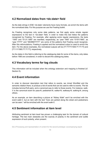 PATHS Collaborative Project EU-ICT-270082




4.2 Normalized dates from <dc:date> field

As the date strings in ESE <dc:date> elements have many formats, we enrich the items with
the normalized data. For this purpose we use the Freeling toolkit.

As Freeling recognizes only some date patterns, we first apply some simple regular
expressions to the text in <dc:date> field, in order to make this text follow the patterns
recognized by Freeling. For example, after applying some regular expressions, the texts
“1945” and “01.01.1965” are rewritted, respectively, as “year 1945” and “01/01/1965”, as
“year YYYY” and “DD/MM/YYYY” are some of the patterns that Freeling could recognize.
After this reformulations, Freeling is applied and the normalized output is used to enrich the
item. For the above examples, the normalized outputs will be [??:??/??/1945:??.??:??] and
[??:1/1/1965:??.??:??], respectively.

As the dates in this field is referring to the cataloguing date for some of the items, only dates
before 1990 are considered, in order to discard the cataloguing dates.


4.3 Vocabulary terms for tag clouds

This information will be included when the ontology extension and mapping is finished (cf.
Section 5).


4.4 Event information

In order to discover description text that refers to events, we mined WordNet and the
semantic relation there, to produce a list of words that can be used to refer to events. The list
includes lemma-PoS pairs, and a canonical way to refer to those events. For instance, walk-
V is the canonical event for pass-N, pedestrian-N, walker-N, walkway-N, walking-N, among
others.

As an example, an item describing a picture at “Abbey Walk” won’t be enriched with the
event walk-V, but an item with the text “Cars are parked along the street and pedestrians
can be seen.” will be enriched with the event walk-V.


4.5 Sentiment information at item level

Attributing sentiment at item level has proven a challenging task for the domain of cultural
heritage. The two main obstacles are the scarcity of polarity in the sentiment and subtle
expression of such polarity, when present.



D2.2 Processing and representation of content for the second prototype: accompanying report
                                                14
 