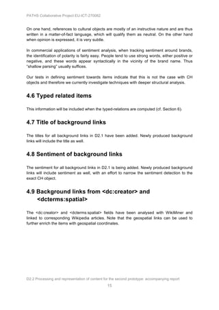 PATHS Collaborative Project EU-ICT-270082


On one hand, references to cultural objects are mostly of an instructive nature and are thus
written in a matter-of-fact language, which will qualify them as neutral. On the other hand
when opinion is expressed, it is very subtle.

In commercial applications of sentiment analysis, when tracking sentiment around brands,
the identification of polarity is fairly easy. People tend to use strong words, either positive or
negative, and these words appear syntactically in the vicinity of the brand name. Thus
“shallow parsing” usually suffices.

Our tests in defining sentiment towards items indicate that this is not the case with CH
objects and therefore we currently investigate techniques with deeper structural analysis.


4.6 Typed related items

This information will be included when the typed-relations are computed (cf. Section 6).


4.7 Title of background links

The titles for all background links in D2.1 have been added. Newly produced background
links will include the title as well.


4.8 Sentiment of background links

The sentiment for all background links in D2.1 is being added. Newly produced background
links will include sentiment as well, with an effort to narrow the sentiment detection to the
exact CH object.


4.9 Background links from <dc:creator> and
    <dcterms:spatial>

The <dc:creator> and <dcterms:spatial> fields have been analysed with WikiMiner and
linked to corresponding Wikipedia articles. Note that the geospatial links can be used to
further enrich the items with geospatial coordinates.




D2.2 Processing and representation of content for the second prototype: accompanying report
                                                15
 
