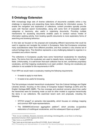 PATHS Collaborative Project EU-ICT-270082




5 Ontology Extension
With increasingly large sets of diverse collections of documents available online a key
challenge is organising and presenting these items effectively for information access. To
enable the navigation and exploration of collections, content providers typically provide
users with free-text search functionalities, along with some form of browsable subject
categories or taxonomy, also useful in organising documents. Providing multiple
mechanisms for accessing documents enables users to conduct various modes of
information seeking activity, from locating specific documents to more exploratory forms of
searching and browsing behaviour.

In this task we focused on the proposal and evaluating different taxonomies that could be
used to organise and navigate the content in Europeana. Note that Europeana comprises
many subcollections taken from different providers, and thus contains a very diverse set of
cultural heritage items. This therefore represents a very challenging dataset to organise in a
consistent and uniform manner.

The collections in Europeana usually have some hierarchical vocabularies for classifying
items. The terms from the vocabulary are used to classify items, including them in “subject”
fields. Unfortunately, it is well known that each collection has its own, sometimes proprietary
vocabulary, and that mapping vocabularies is an open problem. Having one vocabulary per
collection is not suitable for the requirements in WP4.

From WP4 we would need a vocabulary meeting the following requirements:

                                   • It needs to apply to most items
                                   • It needs to be useful for browsing


The first prototype included hierarchical vocabularies1 from the Cultural Heritage and Digital
Libraries domain, focusing on the Library of Congress Subject Headings (LCSH) and the
English Heritage-NMR (NMR). The low coverage and practical concerns about how useful
the hierarchies were for browsing made us look for other models to organize hierarchically
the items in our collections. We examined recent work and proposals, including the
following:

                                   • STITCH project2 on semantic inter-operability, which focuses on ontology mapping
                                     and common RDF-style representations.
                                   • The DISMARC/eConnect aggregation platform3, which provides co-operative
                                     elaboration of multilingual vocabularies, and the subsequent Open-up project4.

	
  	
  	
  	
  	
  	
  	
  	
  	
  	
  	
  	
  	
  	
  	
  	
  	
  	
  	
  	
  	
  	
  	
  	
  	
  	
  	
  	
  	
  	
  	
  	
  	
  	
  	
  	
  	
  	
  	
  	
  	
  	
  	
  	
  	
  	
  	
  	
  	
  	
  	
  	
  	
  	
  	
  	
  	
  	
  	
  	
  	
  
1
  Note: we use vocabulary, thesaurus, taxonomy and ontology interchangeably, as our focus is on having a
hierarchical structure which organizes the items.
2
  http://www.cs.vu.nl/STITCH/
3
  http://open-up.eu/sites/open-up.eu/files/u22/AT4DL_Koch_Scholz.pdf
D2.2 Processing and representation of content for the second prototype: accompanying report
                                                                                                                                                                                                                                                       16
 