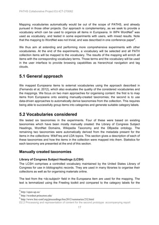 PATHS Collaborative Project EU-ICT-270082




Mapping vocabularies automatically would be out of the scope of PATHS, and already
pursued in those other projects. Our approach is complementary, as we seek to provide a
vocabulary which can be used to organize all items in Europeana. In WP4 WordNet5 was
used as vocabulary, and tested in some experiments with users, with mixed results. Note
that the mapping to WordNet was not trivial, and was described in one conference paper6.

We thus aim at extending and performing more comprehensive experiments with other
vocabularies. At the end of the experiments, a vocabulary will be selected and all PATH
collection items will be mapped to the vocabulary. The results of the mapping will enrich all
items with the corresponding vocabulary terms. Those terms and the vocabulary will be used
in the user interface to provide browsing capabilities as hierarchical navigation and tag
clouds.


5.1 General approach

We mapped Europeana items to external vocabularies using the approach described in
(Fernando et al, 2012), which also evaluates the quality of the considered vocabularies and
the mappings. We focus on two main approaches for organising content: the first is to map
items from Europeana onto existing manually-created taxonomies; the second is to use
data-driven approaches to automatically derive taxonomies from the collection. This requires
being able to successfully group items into categories and generate suitable category labels.


5.2 Vocabularies considered
We tested six taxonomies in the experiments. Four of these were based on existing
taxonomies which have been mostly manually created: the Library of Congress Subject
Headings, WordNet Domains, Wikipedia Taxonomy and the DBpedia ontology. The
remaining two taxonomies were automatically derived from the metadata present for the
items in the collections: WikiFreq and LDA topics. This section gives a description of each of
these taxonomies and how the items in the collection were mapped into them. Statistics for
each taxonomy are presented at the end of this section.

Manually created taxonomies
Library of Congress Subject Headings (LCSH)
The LCSH comprises a controlled vocabulary maintained by the United States Library of
Congress for use in bibliographic records. They are used in many libraries to organise their
collections as well as for organising materials online.

The text from the <dc:subject> field in the Europeana item are used for the mapping. The
text is lemmatized using the Freeling toolkit and compared to the category labels for the
	
  	
  	
  	
  	
  	
  	
  	
  	
  	
  	
  	
  	
  	
  	
  	
  	
  	
  	
  	
  	
  	
  	
  	
  	
  	
  	
  	
  	
  	
  	
  	
  	
  	
  	
  	
  	
  	
  	
  	
  	
  	
  	
  	
  	
  	
  	
  	
  	
  	
  	
  	
  	
  	
  	
  	
  	
  	
  	
  	
  	
  	
  	
  	
  	
  	
  	
  	
  	
  	
  	
  	
  	
  	
  	
  	
  	
  	
  	
  	
  	
  	
  	
  	
  	
  	
  	
  	
  	
  	
  	
  	
  	
  	
  	
  	
  	
  	
  	
  	
  	
  	
  	
  	
  	
  	
  	
  	
  	
  	
  	
  	
  	
  	
  	
  	
  	
  	
  	
  	
  	
  	
  	
  	
  	
  	
  	
  	
  	
  	
  	
  	
  	
  	
  	
  	
  	
  	
  	
  	
  	
  	
  	
  	
  	
  	
  	
  	
  	
  	
  	
  	
  	
  	
  	
  	
  	
  	
  	
  	
  	
  	
  	
  	
  	
  	
  	
  	
  	
  	
  	
  	
  	
  	
  	
  	
  	
  	
  	
  	
  	
  	
  	
  	
  	
  	
  	
  	
  	
  
4
  http://open-up.eu/
5
  http://wordnet.princeton.edu/
6
  http://www.lrec-conf.org/proceedings/lrec2012/summaries/232.html
D2.2 Processing and representation of content for the second prototype: accompanying report
                                                                                                                                                                                                                                                                                                                                                                             17
 