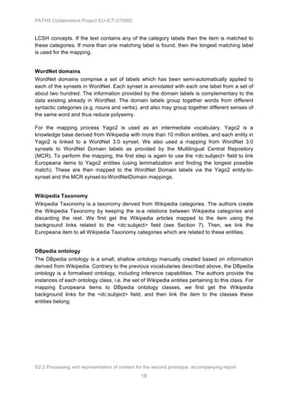 PATHS Collaborative Project EU-ICT-270082


LCSH concepts. If the text contains any of the category labels then the item is matched to
these categories. If more than one matching label is found, then the longest matching label
is used for the mapping.


WordNet domains
WordNet domains comprise a set of labels which has been semi-automatically applied to
each of the synsets in WordNet. Each synset is annotated with each one label from a set of
about two hundred. The information provided by the domain labels is complementary to the
data existing already in WordNet. The domain labels group together words from different
syntactic categories (e.g. nouns and verbs), and also may group together different senses of
the same word and thus reduce polysemy.

For the mapping process Yago2 is used as an intermediate vocabulary. Yago2 is a
knowledge base derived from Wikipedia with more than 10 million entities, and each entity in
Yago2 is linked to a WordNet 3.0 synset. We also used a mapping from WordNet 3.0
synsets to WordNet Domain labels as provided by the Multilingual Central Repository
(MCR). To perform the mapping, the first step is again to use the <dc:subject> field to link
Europeana items to Yago2 entities (using lemmatization and finding the longest possible
match). These are then mapped to the WordNet Domain labels via the Yago2 entity-to-
synset and the MCR synset-to-WordNetDomain mappings.


Wikipedia Taxonomy
Wikipedia Taxonomy is a taxonomy derived from Wikipedia categories. The authors create
the Wikipedia Taxonomy by keeping the is-a relations between Wikipedia categories and
discarding the rest. We first get the Wikipedia articles mapped to the item using the
background links related to the <dc:subject> field (see Section 7). Then, we link the
Europeana item to all Wikipedia Taxonomy categories which are related to these entities.


DBpedia ontology
The DBpedia ontology is a small, shallow ontology manually created based on information
derived from Wikipedia. Contrary to the previous vocabularies described above, the DBpedia
ontology is a formalised ontology, including inference capabilities. The authors provide the
instances of each ontology class, i.e. the set of Wikipedia entities pertaining to this class. For
mapping Europeana items to DBpedia ontology classes, we first get the Wikipedia
background links for the <dc:subject> field, and then link the item to the classes these
entities belong.




D2.2 Processing and representation of content for the second prototype: accompanying report
                                                18
 