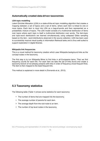 PATHS Collaborative Project EU-ICT-270082




Automatically created data-driven taxonomies
LDA topic modelling
Latent Dirichlet Allocation (LDA) is a state-of-the-art topic modelling algorithm that creates a
mapping between a set of topics and a set of items, where each item is linked to one or
more topics. Each item is input into LDA as a bag-of-words and then represented as a
probabilistic mixture of topics. The LDA model consists of a multinomial distribution of items
over topics where each topic is itself a multinomial distribution over words. The item-topic
and topic-word distributions are learned simultaneously using collapsed Gibbs sampling
based on the item - word distributions observed in the source collection. LDA has been used
to successfully improve result quality in Information Retrieval tasks and is thus well suited to
support exploration in digital libraries.


Wikipedia link frequencies
This is a novel method for taxonomy creation which uses Wikipedia background links as the
concept nodes in the taxonomy.

The first step is to run Wikipedia Miner to find links in all Europeana items. Then we find
frequency counts for each link. For each item we take the set of links found and create a
taxonomy branch (if not already present) with links in order of frequency (most frequent first).
The item is then mapped to the least frequent link.

This method is explained in more detail in (Fernando et al., 2012).




5.3 Taxonomy statistics

The following table (Table 1) shows some statistics for each taxonomy:

    • The number of items that are mapped into the taxonomy.
    • The average number of parents for each item.
    • The average depth from the root node to an item.
    • The number of top level nodes in the taxonomy.




D2.2 Processing and representation of content for the second prototype: accompanying report
                                                19
 