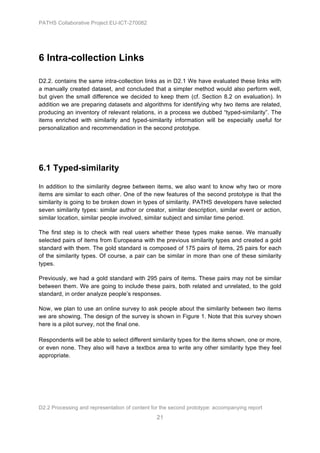 PATHS Collaborative Project EU-ICT-270082




6 Intra-collection Links

D2.2. contains the same intra-collection links as in D2.1 We have evaluated these links with
a manually created dataset, and concluded that a simpler method would also perform well,
but given the small difference we decided to keep them (cf. Section 8.2 on evaluation). In
addition we are preparing datasets and algorithms for identifying why two items are related,
producing an inventory of relevant relations, in a process we dubbed “typed-similarity”. The
items enriched with similarity and typed-similarity information will be especially useful for
personalization and recommendation in the second prototype.




6.1 Typed-similarity

In addition to the similarity degree between items, we also want to know why two or more
items are similar to each other. One of the new features of the second prototype is that the
similarity is going to be broken down in types of similarity. PATHS developers have selected
seven similarity types: similar author or creator, similar description, similar event or action,
similar location, similar people involved, similar subject and similar time period.

The first step is to check with real users whether these types make sense. We manually
selected pairs of items from Europeana with the previous similarity types and created a gold
standard with them. The gold standard is composed of 175 pairs of items, 25 pairs for each
of the similarity types. Of course, a pair can be similar in more than one of these similarity
types.

Previously, we had a gold standard with 295 pairs of items. These pairs may not be similar
between them. We are going to include these pairs, both related and unrelated, to the gold
standard, in order analyze people’s responses.

Now, we plan to use an online survey to ask people about the similarity between two items
we are showing. The design of the survey is shown in Figure 1. Note that this survey shown
here is a pilot survey, not the final one.

Respondents will be able to select different similarity types for the items shown, one or more,
or even none. They also will have a textbox area to write any other similarity type they feel
appropriate.




D2.2 Processing and representation of content for the second prototype: accompanying report
                                                21
 