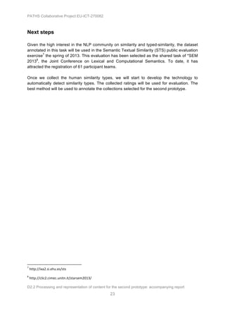 PATHS Collaborative Project EU-ICT-270082



Next steps

Given the high interest in the NLP community on similarity and typed-similarity, the dataset
annotated in this task will be used in the Semantic Textual Similarity (STS) public evaluation
exercise7 the spring of 2013. This evaluation has been selected as the shared task of *SEM
20138, the Joint Conference on Lexical and Computational Semantics. To date, it has
attracted the registration of 61 participant teams.

Once we collect the human similarity types, we will start to develop the technology to
automatically detect similarity types. The collected ratings will be used for evaluation. The
best method will be used to annotate the collections selected for the second prototype.




	
  	
  	
  	
  	
  	
  	
  	
  	
  	
  	
  	
  	
  	
  	
  	
  	
  	
  	
  	
  	
  	
  	
  	
  	
  	
  	
  	
  	
  	
  	
  	
  	
  	
  	
  	
  	
  	
  	
  	
  	
  	
  	
  	
  	
  	
  	
  	
  	
  	
  	
  	
  	
  	
  	
  	
  	
  	
  	
  	
  	
  
7
     	
  http://ixa2.si.ehu.es/sts	
  
8
     	
  http://clic2.cimec.unitn.it/starsem2013/	
  

D2.2 Processing and representation of content for the second prototype: accompanying report
                                                                                                                                                                                                                                                       23
 