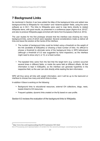 PATHS Collaborative Project EU-ICT-270082




7 Background Links
As mentioned in Section 4 we have added the titles of the background links and added new
background links to Wikipedia for <dc:creator> and <dcterms:spatial> fields, using the same
software as in D2.1. The links to Wikipedia were used to map items directly to related
Wikipedia items, with good results, as presented in a conference paper (Agirre et al. 2012)9,
and also to produce Wikipedia pages enriched with items from Europeana (Hall et al. 2012).

The user studies for the first prototype showed that the interface was showing too many
background links, some of which were repeated. Several considerations made us deliver all
links and leave the solution at the hands of the interface:

                                   • The number of background links could be limited using a threshold on the weight of
                                                           the link (available at ESEpaths) or showing a fixed number of links. It’s difficult to
                                                           choose a threshold to eliminate some of the background links in WP2 beforehand
                                                           (although a threshold of 0.2 was suggested by hand inspection), as the interface
                                                           might need to show only 5, or 10, or a fixed number.


                                   • The repeated links came from the fact that the target term (e.g. London) occurred
                                     several times in different fields, or inside the same field at different offsets. All that
                                     information is kept in ESEpaths, so the interface can generate hyperlinks in the
                                     respective field, so the user can click directly while reading the item information.


WP2 will thus serve all links with weight information, and it will be up to the back-end or
interface to choose how many and which links to show.

In addition I-Sieve is working on the following:

                                   • Background links to educational resources, external CH collections, blogs, news,
                                     tweets linked to CH resources.
                                   • Frequent updates, dynamic links created on the fly based on user profile.


Section 8.3 reviews the evaluation of the background links to Wikipedia.




	
  	
  	
  	
  	
  	
  	
  	
  	
  	
  	
  	
  	
  	
  	
  	
  	
  	
  	
  	
  	
  	
  	
  	
  	
  	
  	
  	
  	
  	
  	
  	
  	
  	
  	
  	
  	
  	
  	
  	
  	
  	
  	
  	
  	
  	
  	
  	
  	
  	
  	
  	
  	
  	
  	
  	
  	
  	
  	
  	
  	
  
9
 http://www.lrec-conf.org/proceedings/lrec2012/summaries/1021.html
D2.2 Processing and representation of content for the second prototype: accompanying report
                                                                                                                                                                                                                                                       24
 