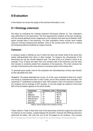 PATHS Collaborative Project EU-ICT-270082




8 Evaluation

In this Section we review the quality of the enriched information in turn.


8.1 Ontology extension

We begin by evaluating the ontology extension techniques (Section 5). Two evaluations
were performed on the taxonomies. The first measured the cohesion of the item clustering,
and the second gathered human judgements of the relations that were found between child-
parent concept pairs in the taxonomy. For both evaluations online surveys were created
using an in-house crowdsourcing interface. Links to the surveys were sent out to a mailing
list comprising staff and students at a large university.

Cohesion

A cohesive cluster is defined as one in which the items are similar while at the same time
clearly distinguishable from items in other clusters. To measure the cohesiveness of the
taxonomies we use the intruder detection task. The idea of this is to present 5 items to an
evaluator. Four of these are taken from one concept node in the taxonomy and the other
(the intruder) is randomly picked from elsewhere in the taxonomy. The more cohesive the
concept in the taxonomy the more obvious it should be which is the intruder item.

To generate good quality units for the evaluation the informativeness of items (see Section
4) was calculated and used.

Altogether 134 people attempted the survey. 23 of the users evaluated at least one control
unit wrong or evaluated less than 5 units in total, and so their answers were excluded. The
remaining 111 participants contributed in total 1255 answers. Each unit received a minimum
of 5 answers and an average of 6.97 answers. A unit was judged as cohesive if more than
80% of the annotators agreed on the same intruder.

                       Taxonomy            Cohesive units      Percentage
                       LCSH                19                  63.3%
                       DBpedia             17                  56.7%
                       Wiki taxonomy       18                  60%
                       WN domains          15                  50%
                       LDA topics          17                  56.7%
                       Wiki freq           29                  96.7%
                           Table 2: Some results of the cohesion survey


These results in Table 2 show that most of the taxonomies achieved roughly the same level
of cohesion for the clusters, roughly between 50 and 63%. However the WikiFreq taxonomy
performed far better, with only one unit of the 30 judged as not cohesive. This success
D2.2 Processing and representation of content for the second prototype: accompanying report
                                                25
 