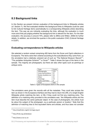 PATHS Collaborative Project EU-ICT-270082




8.3 Background links

In this Section we present intrinsic evaluation of the background links to Wikipedia articles
(cf. Section 7). We first evaluated whether the background links to Wikipedia could be used
to link Cultural Heritage items automatically to a corresponding Wikipedia article describing
the item. This way we are indirectly evaluating the links, although the evaluation is much
more strict that just judging whether the background link is relevant for the item. For the later
evaluation, the accuracy is around 74%, please refer to (Milne and Witten, 2008) for further
details. In addition, we enriched the queries in the public evaluation CHiC (Cultural Heritage
in CLEF).



Evaluating correspondence to Wikipedia articles

We selected a random subset comprising 400 items from the Scran and Cgrid collections in
Europeana. The items were then ordered according to the subcollections they came from, so
the annotators had a relatively coherent set of such as “The National Museum Record”11,
“The portables Antiquities Scheme”12 or Scran13. Table 5 shows the type of the items in the
sample. The majority are photographs, but there are also other types such as paintings or
antique coins.

                                                                                                                                                                                                           Type	
  	
                        Count	
  
                                                                                                                                                                                                           Photographs	
  	
                 276	
  
                                                                                                                                                                                                           Coins	
  and	
  Artifacts	
  	
   57	
  
                                                                                                                                                                                                           Books,	
  booklets	
  etc	
  	
   24	
  
                                                                                                                                                                                                           Other	
  	
                       21	
  
                                                                                                                                                                                                           Paintings	
  	
                   14	
  
                                                                                                                                                                                                           Audio	
  and	
  Video	
  	
       8	
  
                                                                                                                                                                                                           Total	
  	
                       400
                                                                                                                                                                                                Table 5: Types of Europeana items in the sample.


The annotators were given the records with all the metadata. They could also access the
item as shown in the Europeana interface and they had to return the URL of a single English
Wikipedia article matching the item, or NIL if they could not find any matching entry. The
definition of a matching entry provided to the annotators was: “the Wikipedia article and the
item must describe the same particular object. In the case of photographs, the article must
be about the subject of the photograph, e.g a particular person or location.” Note that this
definition of matching tries to find equivalent items and articles, and thus does not consider
	
  	
  	
  	
  	
  	
  	
  	
  	
  	
  	
  	
  	
  	
  	
  	
  	
  	
  	
  	
  	
  	
  	
  	
  	
  	
  	
  	
  	
  	
  	
  	
  	
  	
  	
  	
  	
  	
  	
  	
  	
  	
  	
  	
  	
  	
  	
  	
  	
  	
  	
  	
  	
  	
  	
  	
  	
  	
  	
  	
  	
  
11
          	
  http://viewfinder.english-­‐heritage.org.uk	
  
12
          	
  http://finds.org.uk/database	
  
13
          	
  http://www.scran.ac.uk	
  

D2.2 Processing and representation of content for the second prototype: accompanying report
                                                                                                                                                                                                                                                       29
 