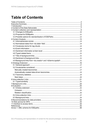 PATHS Collaborative Project EU-ICT-270082




Table of Contents
Table of Contents ....................................................................................................................3	
  
Executive Summary .................................................................................................................4	
  
1 Introduction ...........................................................................................................................5	
  
2 Content of the Data Deliverable............................................................................................7	
  
3 Content collection and representation ..................................................................................9	
  
   3.1 Changes to ESEpaths ............................................................................................................10	
  
   3.2 Proposal for EDMpaths ..........................................................................................................11	
  
   3.3 Possible options for standardisation of ESEPaths .............................................................12	
  
4 Content Analysis .................................................................................................................13	
  
   4.1 Informativeness scores ..........................................................................................................13	
  
   4.2 Normalized dates from <dc:date> field ................................................................................14	
  
   4.3 Vocabulary terms for tag clouds ...........................................................................................14	
  
   4.4 Event information ....................................................................................................................14	
  
   4.5 Sentiment information at item level ......................................................................................14	
  
   4.6 Typed related items ................................................................................................................15	
  
   4.7 Title of background links ........................................................................................................15	
  
   4.8 Sentiment of background links ..............................................................................................15	
  
   4.9 Background links from <dc:creator> and <dcterms:spatial>.............................................15	
  
5 Ontology Extension.............................................................................................................16	
  
   5.1 General approach ...................................................................................................................17	
  
   5.2 Vocabularies considered........................................................................................................17	
  
     Manually created taxonomies ..................................................................................................17	
  
     Automatically created data-driven taxonomies......................................................................19	
  
   5.3 Taxonomy statistics ................................................................................................................19	
  
     Next steps ...................................................................................................................................20	
  
6 Intra-collection Links ...........................................................................................................21	
  
   6.1 Typed-similarity .......................................................................................................................21	
  
7 Background Links ...............................................................................................................24	
  
8 Evaluation ...........................................................................................................................25	
  
   8.1 Ontoloy extension ...................................................................................................................25	
  
     Cohesion .....................................................................................................................................25	
  
     Relation classification................................................................................................................26	
  
   8.2 Intra-collection links ................................................................................................................27	
  
   8.3 Background links .....................................................................................................................29	
  
9 Recommendations for data providers .................................................................................32	
  
10 Web service for WP2 ........................................................................................................33	
  
11 Interface to access items ..................................................................................................34	
  
References ............................................................................................................................35	
  
Annex 1: XML schema for ESEpaths ....................................................................................36	
  




D2.2 Processing and representation of content for the second prototype: accompanying report
                                                                           3
 