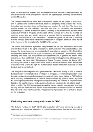 PATHS Collaborative Project EU-ICT-270082


other kinds of relations between item and Wikipedia article, such as for example linking an
item to the article about “photography” because it’s a photograph, or linking an item to the
article of the author.

The random subset of 400 items was independently tagged by two groups of annotators,
one in Donostia and another in Sheffield, each one comprising three persons. As a result,
the subset was annotated twice and two tags were obtained for each item. We chose one
group’s answers as gold standard, and used the other for calculating Inter Annotator
Agreement (IAA) figures, as explained below. According to the gold standard, 89 items were
successfully linked to Wikipedia articles (22% of the sample). Given that the method for
matching entries was very strict it came as a surprise that the annotators were able to
identify a matching article for so many items. This result suggests that the task of matching
Cultural Heritage elements to external resources such as Wikipedia can have a real impact
in the richness of the descriptions for that 22% of the sample.

The overall Inter-Annotator Agreement (IAA) between the two tags available for each item
are very high: 92.5% in the Cgrid collection and 80.0% in Scran. The agreement takes into
account the items which were not associated with an article (i.e. tagged as NIL). Most of the
disagreements were due to one tagger not returning any article (NIL) and the other tagger
choosing one article. We analysed these disagreements and in general the articles were
relevant, and thus well linked. In a few cases, the article is not appropriate, although close.
For instance, the item titled “Glyndebourne Opera Company present Le Comte Ory”
containing one picture of a performance was linked to an article about an opera festival hold
in Glyndebourne. Overall the high IAA numbers show that the annotation is reliable and that
the task itself is well-defined.

The analysis of the background links generated in PATHS shows that up to 22% of items in
Europeana can be matched with a counterpart in Wikipedia, a remarkable proportion when
the vast number of items in Europeana is considered. It was found that up to 75.9% of the
items matching a Wikipedia article could be linked automatically, given a perfect algorithm
for choosing the correct one among the articles returned by the systems. A simple heuristic
based on the weights returned by the systems, length and position in the title attains recall
of up to 55.2%. The 75.9% upperbound shows that there is room for improvement. Note that
we only used the text in the title, and an analysis of the text in the description could allow to
find more and better matching articles. Please refer to (Agirre et al. 2012) for further details
on this evaluation.




Evaluating semantic query enrichment in CHiC

The Cultural Heritage in CLEF (CHiC) pilot evaluation lab14 aims at moving towards a
systematic and large-scale evaluation of cultural heritage digital libraries and information

	
  	
  	
  	
  	
  	
  	
  	
  	
  	
  	
  	
  	
  	
  	
  	
  	
  	
  	
  	
  	
  	
  	
  	
  	
  	
  	
  	
  	
  	
  	
  	
  	
  	
  	
  	
  	
  	
  	
  	
  	
  	
  	
  	
  	
  	
  	
  	
  	
  	
  	
  	
  	
  	
  	
  	
  	
  	
  	
  	
  	
  
14
          	
  http://www.promise-­‐noe.eu/chic-­‐2012/home	
  

D2.2 Processing and representation of content for the second prototype: accompanying report
                                                                                                                                                                                                                                                       30
 
