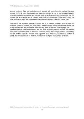 PATHS Collaborative Project EU-ICT-270082


access systems. Data test collections and queries will come from the cultural heritage
domain (in 2012 from Europeana) and tasks will contain a mix of conventional system-
oriented evaluation scenarios (e.g. ad-hoc retrieval and semantic enrichment) for the CH
domain, i.e. a variability task to present a particular good overview ("must sees") over the
different objects types and categories in the collection targeted towards a casual user.

The goal of the semantic query enrichment task is to present a ranked list of at most 10
concepts (words or phrases) for each query. These concepts should semantically enrich the
query and/or guess the information need or query intent of the user. The concepts can
be extracted from the Europeana data that has been provided (internal) or make use of other
resources such as the Web or Wikipedia (external). Using the background links provided by
PATHS and the use of a random walk algorithm over Wikipedia, we obtained a MAP of
29.05, the third best result on the task. Please refer to (Agirre et al. 2012b) for details.




D2.2 Processing and representation of content for the second prototype: accompanying report
                                                31
 
