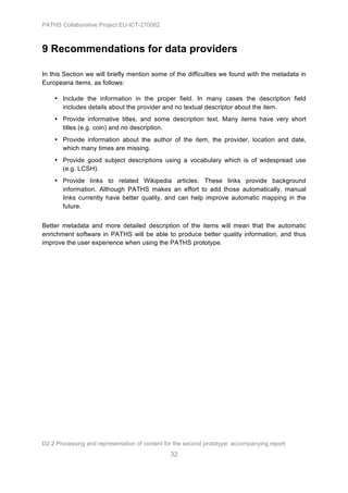 PATHS Collaborative Project EU-ICT-270082



9 Recommendations for data providers

In this Section we will briefly mention some of the difficulties we found with the metadata in
Europeana items, as follows:

    • Include the information in the proper field. In many cases the description field
      includes details about the provider and no textual descriptor about the item.
    • Provide informative titles, and some description text. Many items have very short
      titles (e.g. coin) and no description.
    • Provide information about the author of the item, the provider, location and date,
      which many times are missing.
    • Provide good subject descriptions using a vocabulary which is of widespread use
      (e.g. LCSH).
    • Provide links to related Wikipedia articles. These links provide background
      information. Although PATHS makes an effort to add those automatically, manual
      links currently have better quality, and can help improve automatic mapping in the
      future.


Better metadata and more detailed description of the items will mean that the automatic
enrichment software in PATHS will be able to produce better quality information, and thus
improve the user experience when using the PATHS prototype.




D2.2 Processing and representation of content for the second prototype: accompanying report
                                                32
 