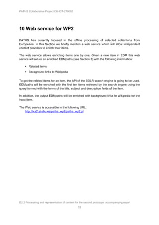 PATHS Collaborative Project EU-ICT-270082




10 Web service for WP2

PATHS has currently focused in the offline processing of selected collections from
Europeana. In this Section we briefly mention a web service which will allow independent
content providers to enrich their items.

The web service allows enriching items one by one. Given a new item in EDM this web
service will return an enriched EDMpaths (see Section 3) with the following information:

    • Related items
    • Background links to Wikipedia


To get the related items for an item, the API of the SOLR search engine is going to be used.
EDMpaths will be enriched with the first ten items retrieved by the search engine using the
query formed with the terms of the title, subject and description fields of the item.

In addition, the output EDMpaths will be enriched with background links to Wikipedia for the
input item.

The Web service is accessible in the following URL:
    http://ixa2.si.ehu.es/paths_wp2/paths_wp2.pl




D2.2 Processing and representation of content for the second prototype: accompanying report
                                                33
 
