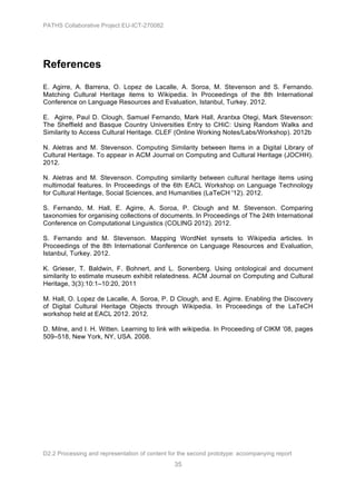 PATHS Collaborative Project EU-ICT-270082




References
E. Agirre, A. Barrena, O. Lopez de Lacalle, A. Soroa, M. Stevenson and S. Fernando.
Matching Cultural Heritage items to Wikipedia. In Proceedings of the 8th International
Conference on Language Resources and Evaluation, Istanbul, Turkey. 2012.

E. Agirre, Paul D. Clough, Samuel Fernando, Mark Hall, Arantxa Otegi, Mark Stevenson:
The Sheffield and Basque Country Universities Entry to CHiC: Using Random Walks and
Similarity to Access Cultural Heritage. CLEF (Online Working Notes/Labs/Workshop). 2012b

N. Aletras and M. Stevenson. Computing Similarity between Items in a Digital Library of
Cultural Heritage. To appear in ACM Journal on Computing and Cultural Heritage (JOCHH).
2012.

N. Aletras and M. Stevenson. Computing similarity between cultural heritage items using
multimodal features. In Proceedings of the 6th EACL Workshop on Language Technology
for Cultural Heritage, Social Sciences, and Humanities (LaTeCH '12). 2012.

S. Fernando, M. Hall, E. Agirre, A. Soroa, P. Clough and M. Stevenson. Comparing
taxonomies for organising collections of documents. In Proceedings of The 24th International
Conference on Computational Linguistics (COLING 2012). 2012.

S. Fernando and M. Stevenson. Mapping WordNet synsets to Wikipedia articles. In
Proceedings of the 8th International Conference on Language Resources and Evaluation,
Istanbul, Turkey. 2012.

K. Grieser, T. Baldwin, F. Bohnert, and L. Sonenberg. Using ontological and document
similarity to estimate museum exhibit relatedness. ACM Journal on Computing and Cultural
Heritage, 3(3):10:1–10:20, 2011

M. Hall, O. Lopez de Lacalle, A. Soroa, P. D Clough, and E. Agirre. Enabling the Discovery
of Digital Cultural Heritage Objects through Wikipedia. In Proceedings of the LaTeCH
workshop held at EACL 2012. 2012.

D. Milne, and I. H. Witten. Learning to link with wikipedia. In Proceeding of CIKM ’08, pages
509–518, New York, NY, USA. 2008.




D2.2 Processing and representation of content for the second prototype: accompanying report
                                                35
 