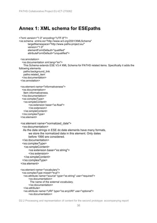 PATHS Collaborative Project EU-ICT-270082




Annex 1: XML schema for ESEpaths
<?xml version="1.0" encoding="UTF-8"?>
<xs:schema xmlns:xs="http://www.w3.org/2001/XMLSchema"
       targetNamespace="http://www.paths-project.eu/"
       version="1.0"
       elementFormDefault="qualified"
       attributeFormDefault="unqualified">

 <xs:annotation>
   <xs:documentation xml:lang="en">
     This Schema extends ESE V3.4 XML Schema for PATHS related items. Specifically it adds the
following elements:
     paths:background_link
     paths:related_item
   </xs:documentation>
 </xs:annotation>

 <xs:element name="informativeness">
  <xs:documentation>
   Item informativeness.
  </xs:documentation>
  <xs:complexType>
   <xs:simpleContent>
        <xs:extension base="xs:float">
        </xs:extension>
   </xs:simpleContent>
  </xs:complexType>
 </xs:element>

 <xs:element name="normalized_date">
  <xs:documentation>
   As the date strings in ESE dc:date elements have many formats,
       we store the normalized data in this element. Only dates
       before 1990 are considered.
  </xs:documentation>
  <xs:complexType>
   <xs:simpleContent>
       <xs:extension base="xs:string">
       </xs:extension>
   </xs:simpleContent>
  </xs:complexType>
 </xs:element>

 <xs:element name="vocabulary">
  <xs:complexType mixed="true">
   <xs:attribute name="source" type="xs:string" use="required">
        <xs:documentation>
         The name of the external vocabulary.
        </xs:documentation>
   </xs:attribute>
   <xs:attribute name="URI" type="xs:anyURI" use="optional">
        <xs:documentation>

D2.2 Processing and representation of content for the second prototype: accompanying report
                                                36
 