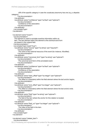 PATHS Collaborative Project EU-ICT-270082


          URI of the specific category in case the vocabulary taxonomy has one (e.g. a dbpedia
category).
        </xs:documentation>
    </xs:attribute>
    <xs:attribute name="confidence" type="xs:float" use="optional">
        <xs:documentation>
          Confidence of the association.
        </xs:documentation>
    </xs:attribute>
  </xs:complexType>
 </xs:element>

 <xs:element name="event">
  <xs:documentation>
   This element is used to annotate eventive information within an
   item. The text element within this element is the eventual word form
   as present in the original field.
  </xs:documentation>
  <xs:complexType mixed="true">
   <xs:attribute name="source" type="xs:string" use="required">
        <xs:documentation>
         The name of the external resource of the event (for instance, WordNet).
        </xs:documentation>
   </xs:attribute>
   <xs:attribute name="canonical_form" type="xs:string" use="optional">
        <xs:documentation>
         The canonical word form of the annotated event.
        </xs:documentation>
   </xs:attribute>
   <xs:attribute name="confidence" type="xs:float" use="optional">
        <xs:documentation>
         Confidence of the association.
        </xs:documentation>
   </xs:attribute>
   <xs:attribute name="start_offset" type="xs:integer" use="optional">
        <xs:documentation>
         The offset (in characters) within the field element where the text anchor begins.
        </xs:documentation>
   </xs:attribute>
   <xs:attribute name="end_offset" type="xs:integer" use="optional">
        <xs:documentation>
         The offset (in characters) within the field element where the text anchor ends.
        </xs:documentation>
   </xs:attribute>
   <xs:attribute name="field" type="xs:string" use="optional">
        <xs:documentation>
         The field of the item where the anchor for this relation is located.
        </xs:documentation>
   </xs:attribute>
   <xs:attribute name="field_no" type="xs:integer" use="optional">
        <xs:documentation>
         The index of the field in the item.
        </xs:documentation>
   </xs:attribute>
  </xs:complexType>
 </xs:element>

 <xs:element name="related_item">
  <xs:documentation>
D2.2 Processing and representation of content for the second prototype: accompanying report
                                                  37
 