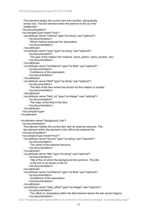 PATHS Collaborative Project EU-ICT-270082


   This element relates the current item with another, semantically
   similar one. The text element within the element is the id of the
   related item.
  </xs:documentation>
  <xs:complexType mixed="true">
   <xs:attribute name="method" type="xs:string" use="optional">
        <xs:documentation>
         Which method produced the association.
        </xs:documentation>
   </xs:attribute>
   <xs:attribute name="type" type="xs:string" use="optional">
        <xs:documentation>
         The type of the relation (for instance, same_author, same_location, etc).
        </xs:documentation>
   </xs:attribute>
   <xs:attribute name="confidence" type="xs:float" use="optional">
        <xs:documentation>
         Confidence of the association.
        </xs:documentation>
   </xs:attribute>
   <xs:attribute name="field" type="xs:string" use="optional">
        <xs:documentation>
         The field of the item where the anchor for this relation is located.
        </xs:documentation>
   </xs:attribute>
   <xs:attribute name="field_no" type="xs:integer" use="optional">
        <xs:documentation>
         The index of the field in the item.
        </xs:documentation>
   </xs:attribute>
  </xs:complexType>
 </xs:element>

 <xs:element name="background_link">
  <xs:documentation>
   This element relates the current item with an external resource. The
   text element within the element is the URI to the external link.
  </xs:documentation>
  <xs:complexType mixed="true">
   <xs:attribute name="source" type="xs:string" use="required">
        <xs:documentation>
         The name of the external resource.
        </xs:documentation>
   </xs:attribute>
   <xs:attribute name="title" type="xs:string" use="optional">
        <xs:documentation>
         Title of the url which the background link points to. This title
         is the one to be shown in the UI.
        </xs:documentation>
   </xs:attribute>
   <xs:attribute name="confidence" type="xs:float" use="optional">
        <xs:documentation>
         Confidence of the association.
        </xs:documentation>
   </xs:attribute>
   <xs:attribute name="start_offset" type="xs:integer" use="optional">
        <xs:documentation>
         The offset (in characters) within the field element where the text anchor begins.
        </xs:documentation>
D2.2 Processing and representation of content for the second prototype: accompanying report
                                                 38
 