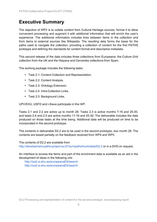 PATHS Collaborative Project EU-ICT-270082



Executive Summary
The objective of WP2 is to collate content from Cultural Heritage sources, format it to allow
convenient processing and augment it with additional information that will enrich the user’s
experience. The additional information includes links between items in the collection and
from items to external sources like Wikipedia. The resulting data forms the basis for the
paths used to navigate the collection, providing a collection of content for the first PATHS
prototype and defining the standards for content format and descriptive metadata.

This second release of the data includes three collections from Europeana: the Culture Grid
collection from the UK and the Hispana and Cervantes collections from Spain.

The working package includes the following tasks:

    • Task 2.1: Content Collection and Representation.
    • Task 2.2: Content Analysis.
    • Task 2.3: Ontology Extension.
    • Task 2.4: Intra-Collection Links.
    • Task 2.5: Background Links.

UPV/EHU, USFD and i-Sieve participate in this WP.

Tasks 2.1 and 2.2 are active up to month 28. Tasks 2.3 is active months 7-16 and 25-30,
and tasks 2.4 and 2.5 are active months 11-16 and 25-30. The deliverable includes the data
produced on those tasks at the time being. Additional data will be produced on time to be
incorporated in the second prototype.

The contents in deliverable D2.2 are to be used in the second prototype, due month 28. The
contents are based partially on the feedback received from WP4 and WP5.

The contents of D2.2 are available from
http://development.paths-project.eu:81/svn/paths/trunk/data/D2.2 or in a DVD on request.

An interface to access the items and part of the enrichment data is available as an aid in the
development of ideas in the following urls:
    http://ixa2.si.ehu.es/europeanaEN/search
    http://ixa2.si.ehu.es/europeanaES/search




D2.2 Processing and representation of content for the second prototype: accompanying report
                                                4
 