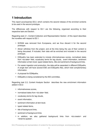 PATHS Collaborative Project EU-ICT-270082




1 Introduction
This report accompanies D2.2, which contains the second release of the enriched contents
to be used in the second prototype.

The differences with respect to D2.1 are the following, organized according to their
respective task and Section.

Regarding task 2.1, Content Collection and Representation Section of this report describes
the novelties with respect to D2.1:

    • SCRAN was removed from Europeana, and we thus discard it for the second
      prototype.
    • Alinari withdrew from the project, and at the time being the use of their content is
      being discussed. If included, their data will be enriched and included in the second
      prototype.
    • ESEpaths has been extended to include informativeness scores, normalized dates
      from <dc:date> field, vocabulary terms for tag clouds, event information, sentiment
      information at item level, typed related items, title and sentiment of background links.
    • For easier ingestion and production, the data will be separated in different ESEpaths.
      A single item will have several ESE and ESEpaths files, which hold complementary
      information.
    • A proposal for EDMpaths.
    • ESEpaths is being considered by the ISO committee.


Regarding task 2.2, Content Analysis Section describes the new enrichment information
added in D2.2:

    • informativeness scores,
    • normalized dates from <dc:date> field,
    • vocabulary terms for tag clouds,
    • event information,
    • sentiment information at item level,
    • typed related items,
    • title of background links,
    • sentiment of background links
    • in addition, we also          gathered    background     links   from   <dc:creator>    and
      <dcterms:spatial>.


D2.2 Processing and representation of content for the second prototype: accompanying report
                                                5
 