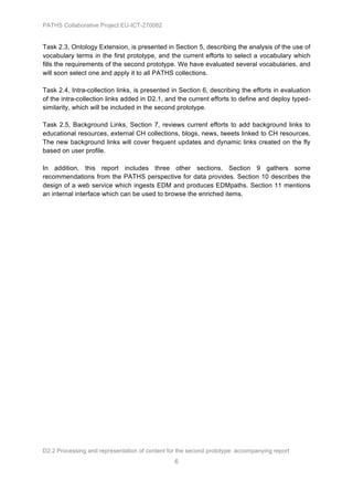 PATHS Collaborative Project EU-ICT-270082


Task 2.3, Ontology Extension, is presented in Section 5, describing the analysis of the use of
vocabulary terms in the first prototype, and the current efforts to select a vocabulary which
fills the requirements of the second prototype. We have evaluated several vocabularies, and
will soon select one and apply it to all PATHS collections.

Task 2.4, Intra-collection links, is presented in Section 6, describing the efforts in evaluation
of the intra-collection links added in D2.1, and the current efforts to define and deploy typed-
similarity, which will be included in the second prototype.

Task 2.5, Background Links, Section 7, reviews current efforts to add background links to
educational resources, external CH collections, blogs, news, tweets linked to CH resources.
The new background links will cover frequent updates and dynamic links created on the fly
based on user profile.

In addition, this report includes three other sections. Section 9 gathers some
recommendations from the PATHS perspective for data provides. Section 10 describes the
design of a web service which ingests EDM and produces EDMpaths. Section 11 mentions
an internal interface which can be used to browse the enriched items.




D2.2 Processing and representation of content for the second prototype: accompanying report
                                                6
 