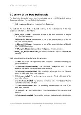 PATHS Collaborative Project EU-ICT-270082




2 Content of the Data Deliverable
The data in the deliverable comes from the main data source in PATHS project, which is
Europeana collection. The main folder is the following:

    • D2.2_europeana: Comprises the content from Europeana.


The data in this main folder is divided according to the subcollections in the main
Europeana collection, as shown here:

    • 09405_Ag_UK_ELocal: Corresponds to one of the three collections of English
      CULTURE GRID collection.
    • 09405a_Ag_UK_ELocal: Corresponds to one of the three collections of English
      CULTURE GRID collection.
    • 09405b_Ag_UK_ELocal: Corresponds to one of the three collections of English
      CULTURE GRID collection.
    • 09407_Ag_ES_ELocal: Corresponds to the Spanish HISPANA collection.
    • 90901_L_ES_BibVirtualCervantes_dc: Corresponds to the Spanish CERVANTES
      collection.


Each of these folder comprise the same files, which are:

    • ESE.bz2: The source data represented in the Europeana Semantic Elements (ESE)
      specification format.
    • ESEpaths.background.other.bz2: File containing background                   links   to   web
      resources that refer to each of the items in the collection.
    • ESEpaths.background.wiki.bz2: File containing background links to Wikipedia
      articles for each of the items in the collection.
    • ESEpaths.events.bz2: File containing events which are found within each of the
      items in the collection.
    • ESEpaths.facets.date.bz2: File containing normalized dates from <dc:date> field for
      each of the items in the collection.
    • ESEpaths.informativeness.bz2: File containing informativeness of each of the
      items in the collection.
    • ESEpaths.intra.bz2: File containing links to similar items for each of the items in the
      collection.
    • ESEpaths.sentiments.bz2: File containing sentiment towards items in the collection.




D2.2 Processing and representation of content for the second prototype: accompanying report
                                                7
 