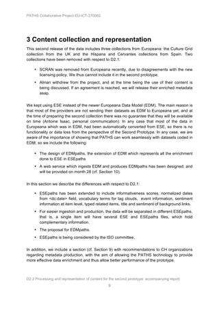 PATHS Collaborative Project EU-ICT-270082




3 Content collection and representation
This second release of the data includes three collections from Europeana: the Culture Grid
collection from the UK and the Hispana and Cervantes collections from Spain. Two
collections have been removed with respect to D2.1:

    • SCRAN was removed from Europeana recently, due to disagreements with the new
      licensing policy. We thus cannot include it in the second prototype.
    • Alinari withdrew from the project, and at the time being the use of their content is
      being discussed. If an agreement is reached, we will release their enriched metadata
      asap.


We kept using ESE instead of the newer Europeana Data Model (EDM). The main reason is
that most of the providers are not sending their datasets as EDM to Europeana yet, and at
the time of preparing the second collection there was no guarantee that they will be available
on time (Antoine Isaac, personal communication). In any case that most of the data in
Europeana which was in EDM, had been automatically converted from ESE, so there is no
functionality or data loss from the perspective of the Second Prototype. In any case, we are
aware of the importance of showing that PATHS can work seamlessly with datasets coded in
EDM, so we include the following:

    • The design of EDMpaths, the extension of EDM which represents all the enrichment
      done to ESE in ESEpaths
    • A web service which ingests EDM and produces EDMpaths has been designed, and
      will be provided on month 28 (cf. Section 10).


In this section we describe the differences with respect to D2.1:

    • ESEpaths has been extended to include informativeness scores, normalized dates
      from <dc:date> field, vocabulary terms for tag clouds, event information, sentiment
      information at item level, typed related items, title and sentiment of background links.
    • For easier ingestion and production, the data will be separated in different ESEpaths,
      that is, a single item will have several ESE and ESEpaths files, which hold
      complementary information.
    • The proposal for EDMpaths.
    • ESEpaths is being considered by the ISO committee.


In addition, we include a section (cf. Section 9) with recommendations to CH organizations
regarding metadata production, with the aim of allowing the PATHS technology to provide
more effective data enrichment and thus allow better performance of the prototype.



D2.2 Processing and representation of content for the second prototype: accompanying report
                                                9
 