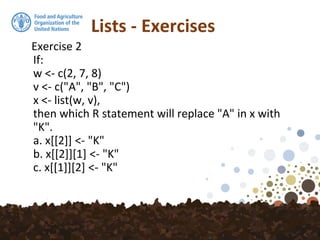 Lists - Exercises
Exercise 2
If:
w <- c(2, 7, 8)
v <- c("A", "B", "C")
x <- list(w, v),
then which R statement will replace "A" in x with
"K".
a. x[[2]] <- "K"
b. x[[2]][1] <- "K"
c. x[[1]][2] <- "K"
 