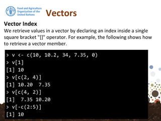 Vectors
Vector Index
We retrieve values in a vector by declaring an index inside a single
square bracket "[]" operator. For example, the following shows how
to retrieve a vector member.
> v <- c(10, 10.2, 34, 7.35, 0)
> v[1]
[1] 10
> v[c(2, 4)]
[1] 10.20 7.35
> v[c(4, 2)]
[1] 7.35 10.20
> v[-c(2:5)]
[1] 10
 