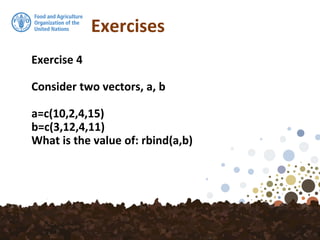 Exercises
Exercise 4
Consider two vectors, a, b
a=c(10,2,4,15)
b=c(3,12,4,11)
What is the value of: rbind(a,b)
 