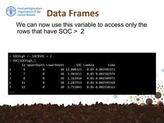 Data Frames
We can now use this variable to access only the
rows that have SOC > 2
> SOCHigh <- SOC$SOC > 2
> SOC[SOCHigh,]
Id UpperDepth LowerDepth SOC Lambda tsme
1 4 0 30 12.000325 0.01 0.003985153
2 7 0 30 3.483653 0.01 0.002502976
3 8 0 30 2.313414 0.01 0.002504971
6 11 0 30 2.287933 0.01 0.002509360
7 12 0 30 2.715843 0.01 0.002518323
...
 