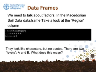 Data Frames
We need to talk about factors. In the Macedonian
Soil Data data.frame Take a look at the ‘Region’
column
> head(MSoil$Region)
[1] A B B B B B
Levels: A B
They look like characters, but no quotes. There are two
“levels”: A and B. What does this mean?
 
