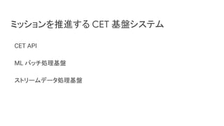 ミッションを推進する CET 基盤システム
CET API
ML バッチ処理基盤
ストリームデータ処理基盤
 