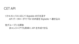 CET API
リクエストパスに応じて Bigtable の行を返す
API データローダで TSV の内容を Bigtable へ書き込み
他グループにも開放
非エンジニアでも簡単に API を作成できる
 