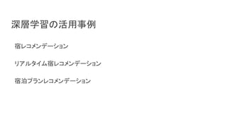 深層学習の活用事例
宿レコメンデーション
リアルタイム宿レコメンデーション
宿泊プランレコメンデーション
 