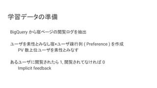 学習データの準備
BigQuery から宿ページの閲覧ログを抽出
ユーザを素性とみなし宿×ユーザ疎行列 ( Preference ) を作成
PV 数上位ユーザを素性とみなす
あるユーザに閲覧されたら 1, 閲覧されてなければ 0
Implicit feedback
 