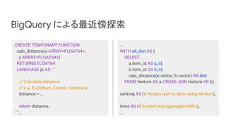 BigQuery による最近傍探索
CREATE TEMPORARY FUNCTION
calc_distance(x ARRAY<FLOAT64>,
y ARRAY<FLOAT64>)
RETURNS FLOAT64
LANGUAGE js AS """
// Calculate distance
// e.g. Euclidean, Cosine, Hamming
distance = …
return distance;
""";
…
WITH all_dist AS (
SELECT
a.item_id AS a_id,
b.item_id AS b_id,
calc_distance(a.vector, b.vector) AS dist
FROM feature AS a CROSS JOIN feature AS b),
ranking AS (# Assign rank to item using window),
knns AS (# Extract and aggregate kNNs),
...
 