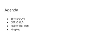 Agenda
● 弊社について
● CET の紹介
● 深層学習の活用
● Wrap-up
 