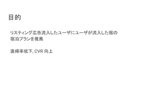 目的
リスティング広告流入したユーザにユーザが流入した宿の
宿泊プランを推薦
直帰率低下, CVR 向上
 