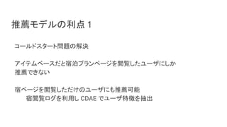 推薦モデルの利点 1
コールドスタート問題の解決
アイテムベースだと宿泊プランページを閲覧したユーザにしか
推薦できない
宿ページを閲覧しただけのユーザにも推薦可能
宿閲覧ログを利用し CDAE でユーザ特徴を抽出
 