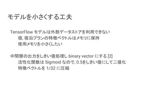 モデルを小さくする工夫
TensorFlow モデルは外部データストアを利用できない
宿, 宿泊プランの特徴ベクトルはメモリに保持
使用メモリを小さくしたい
中間層の出力をしきい値処理し binary vector にする [2]
活性化関数は Sigmoid なので, 0.5をしきい値にして二値化
特徴ベクトルを 1/32 に圧縮
 