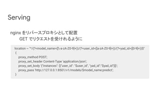 Serving
nginx をリバースプロキシとして配置
GET でリクエストを受けれるように
location ~ "^/(?<model_name>([-a-zA-Z0-9]+))/(?<user_id>([a-zA-Z0-9]+))/(?<yad_id>([0-9]+))$"
{
proxy_method POST;
proxy_set_header Content-Type 'application/json';
proxy_set_body '{"instances": [{"user_id": "$user_id", "yad_id":"$yad_id"}]}';
proxy_pass 'http://127.0.0.1:8501/v1/models/$model_name:predict';
}
 
