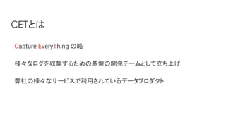 CETとは
Capture EveryThing の略
様々なログを収集するための基盤の開発チームとして立ち上げ
弊社の様々なサービスで利用されているデータプロダクト
 