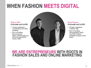 2
2
WE ARE ENTREPRENEURS WITH ROOTS IN
FASHION SALES AND ONLINE MARKETING
David Dayan
Co-Founder and Co-CEO
—  25 years' experience
in fashion sales
—  Prior to founding
Showroomprivé, David
was CEO of fashion
wholesale company France
Export
Thierry Petit
Co-Founder and Co-CEO
—  16 years experience
in e-commerce and online
marketing
—  Prior to founding
Showroomprivé,
Thierry created Toobo.com,
which was acquired by
Tiscali in 2001
WHEN FASHION MEETS DIGITAL
 