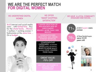 5
WE ARE THE PERFECT MATCH
FOR DIGITAL WOMEN
GREAT VALUE: 
-70% OFF
CURATED SELECTION OF
WELL-KNOWN AND UP-
AND-COMING
BRANDS :MORE THAN 1500
BRANDS
FASHION-FOCUSED
SELECTION: 56% GROSS
INTERNET REVENUES
COMPLEMENTARY
CATEGORIES: ACCESSORIES
SHOES HOME & DECORATION
READY-TO-WEAR BEAUTY
EQUIPMENT SPORT CHILDREN
FOOD TRAVEL

ANYTIME, ANYWHERE: 8
MILLIONS APPS
DOWNLOADS
Avid internet and social media
users …with limited time .. Buy
for the whole family …Women
+ mothers + working women +
fashionistas at the same time …
On a budget.

 76%
of 2015 buyers were
women
71%
of these female buyers
were 25-50
years old 
WE HAVE A LOYAL COMMUNITY
ENGAGED AND SOCIAL
WE OFFER
“SMART SHOPPING
SATISFACTION”

WE UNDERSTAND DIGITAL
WOMEN

 